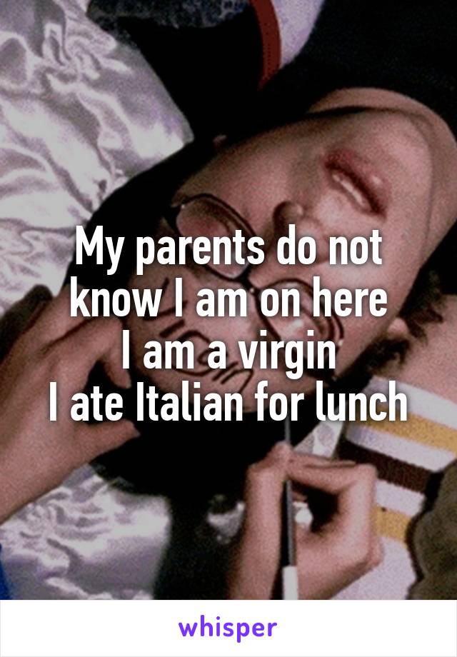 My parents do not know I am on here
I am a virgin
I ate Italian for lunch