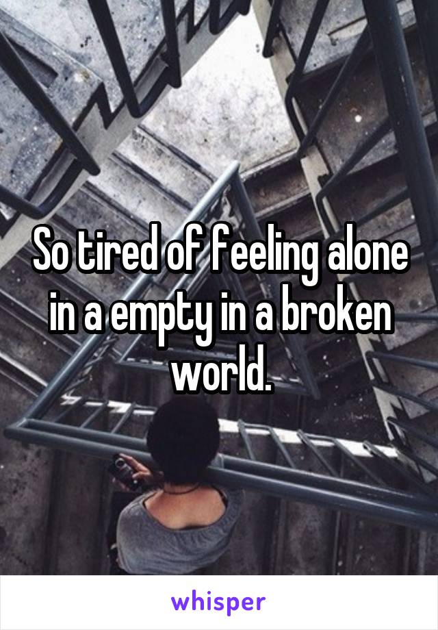 So tired of feeling alone in a empty in a broken world.