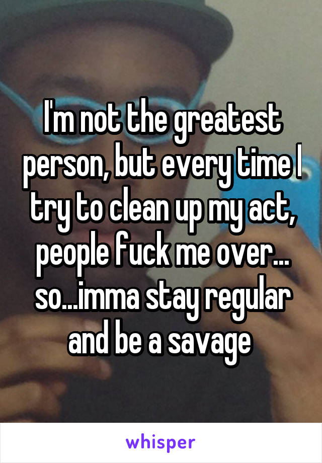 I'm not the greatest person, but every time I try to clean up my act, people fuck me over... so...imma stay regular and be a savage 
