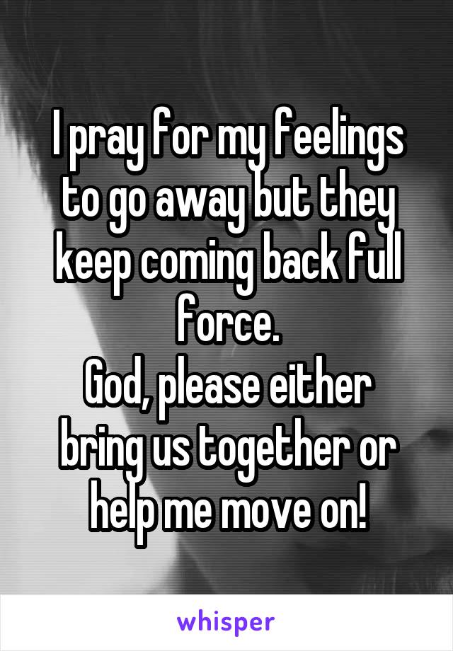 I pray for my feelings to go away but they keep coming back full force.
God, please either bring us together or help me move on!