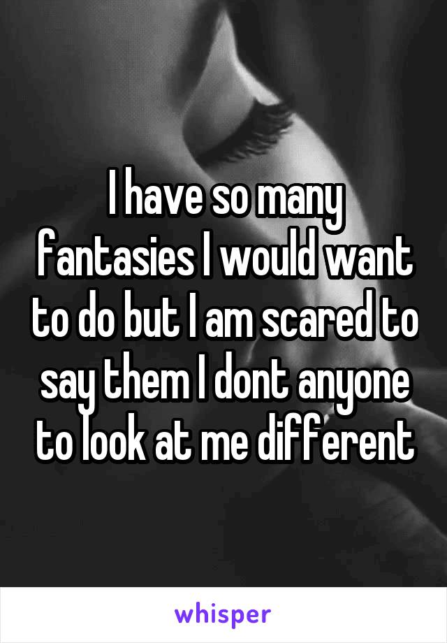 I have so many fantasies I would want to do but I am scared to say them I dont anyone to look at me different