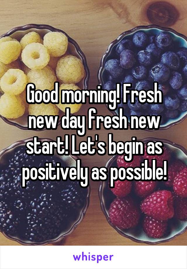Good morning! Fresh new day fresh new start! Let's begin as positively as possible!