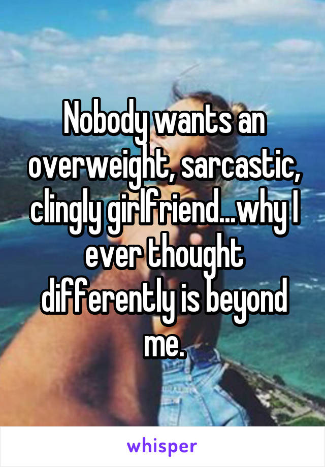 Nobody wants an overweight, sarcastic, clingly girlfriend...why I ever thought differently is beyond me.
