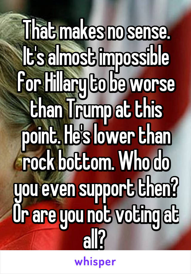 That makes no sense. It's almost impossible for Hillary to be worse than Trump at this point. He's lower than rock bottom. Who do you even support then? Or are you not voting at all? 