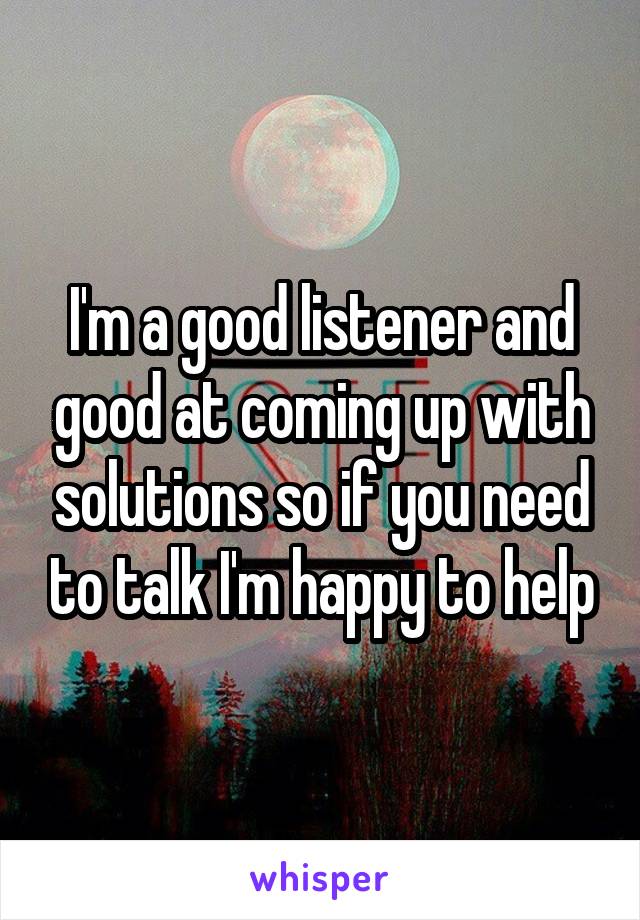 I'm a good listener and good at coming up with solutions so if you need to talk I'm happy to help