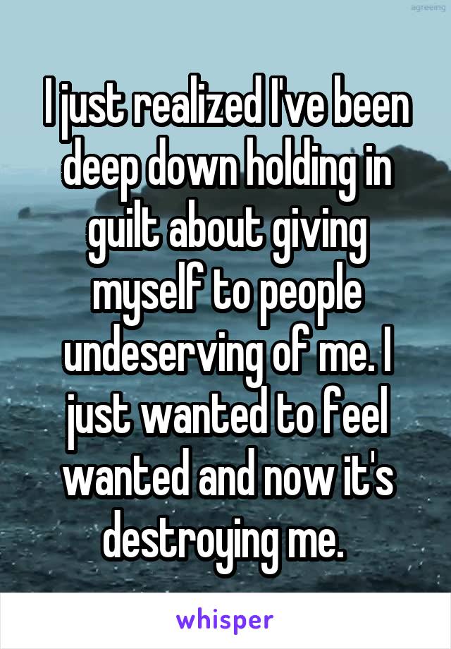 I just realized I've been deep down holding in guilt about giving myself to people undeserving of me. I just wanted to feel wanted and now it's destroying me. 