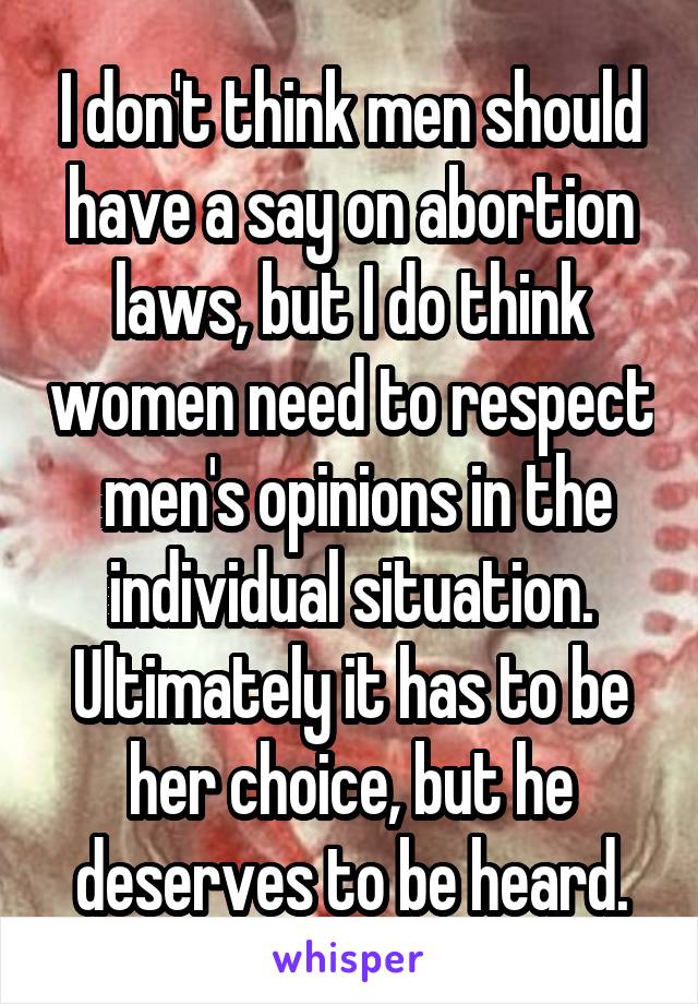 I don't think men should have a say on abortion laws, but I do think women need to respect  men's opinions in the individual situation. Ultimately it has to be her choice, but he deserves to be heard.