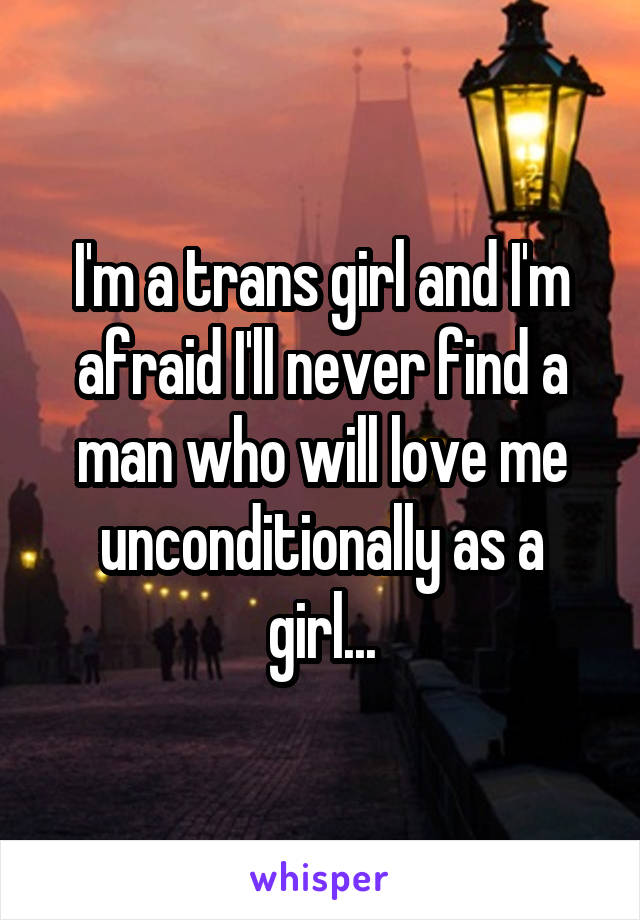 I'm a trans girl and I'm afraid I'll never find a man who will love me unconditionally as a girl...