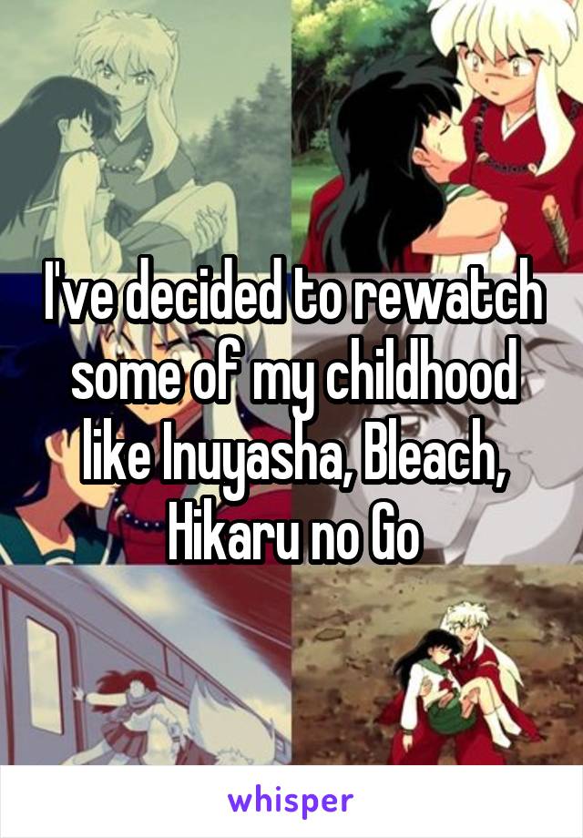 I've decided to rewatch some of my childhood like Inuyasha, Bleach, Hikaru no Go