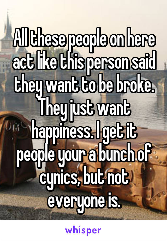 All these people on here act like this person said they want to be broke. They just want happiness. I get it people your a bunch of cynics, but not everyone is.