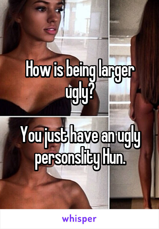 How is being larger ugly?

You just have an ugly personslity Hun.