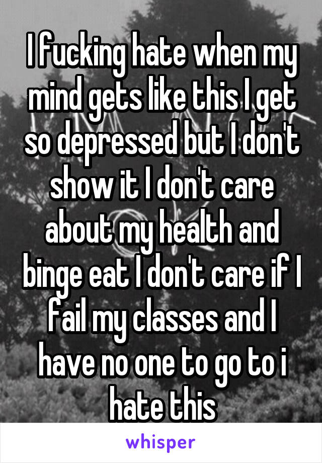 I fucking hate when my mind gets like this I get so depressed but I don't show it I don't care about my health and binge eat I don't care if I fail my classes and I have no one to go to i hate this