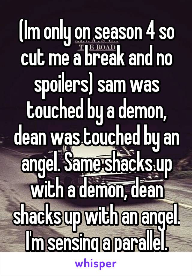 (Im only on season 4 so cut me a break and no spoilers) sam was touched by a demon, dean was touched by an angel. Same shacks up with a demon, dean shacks up with an angel. I'm sensing a parallel.