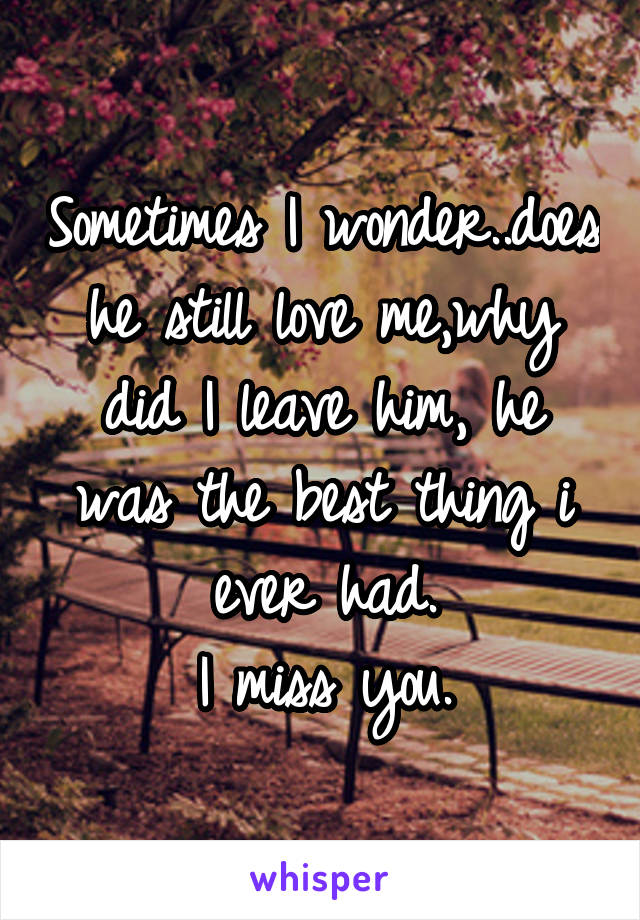 Sometimes I wonder..does he still love me,why did I leave him, he was the best thing i ever had.
I miss you.