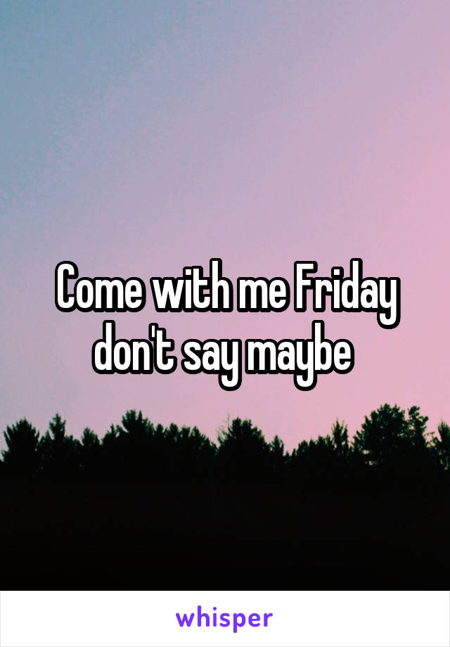 Come with me Friday don't say maybe 