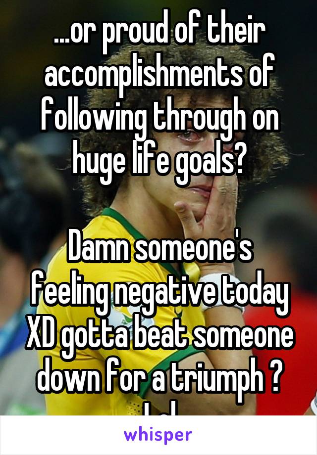 ...or proud of their accomplishments of following through on huge life goals?

Damn someone's feeling negative today XD gotta beat someone down for a triumph ? Lol