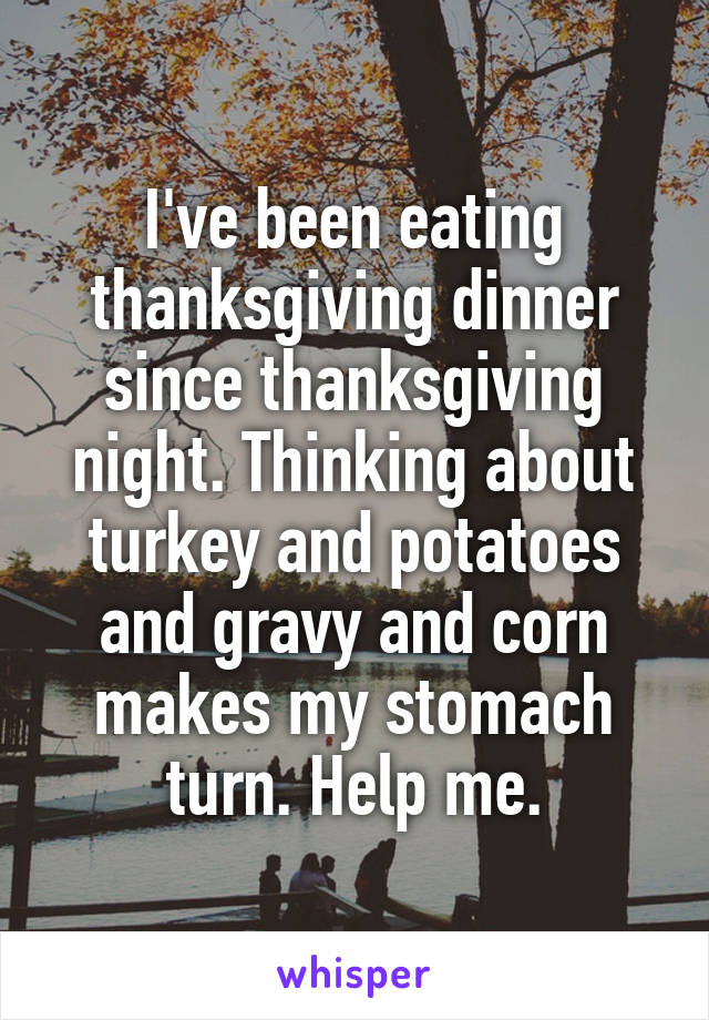 I've been eating thanksgiving dinner since thanksgiving night. Thinking about turkey and potatoes and gravy and corn makes my stomach turn. Help me.