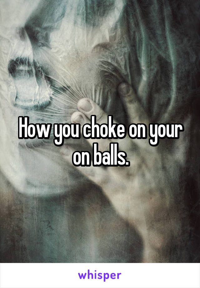 How you choke on your on balls.
