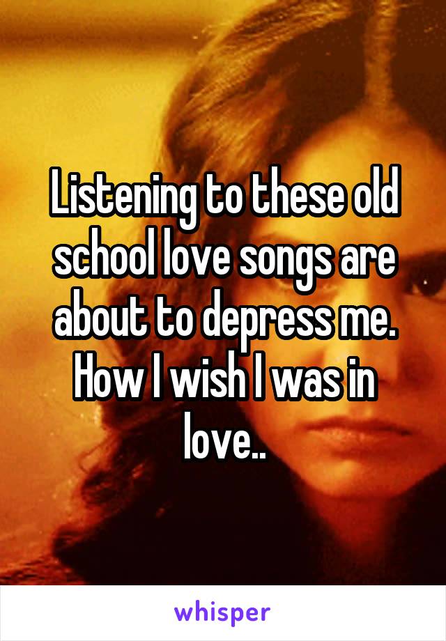 Listening to these old school love songs are about to depress me. How I wish I was in love..