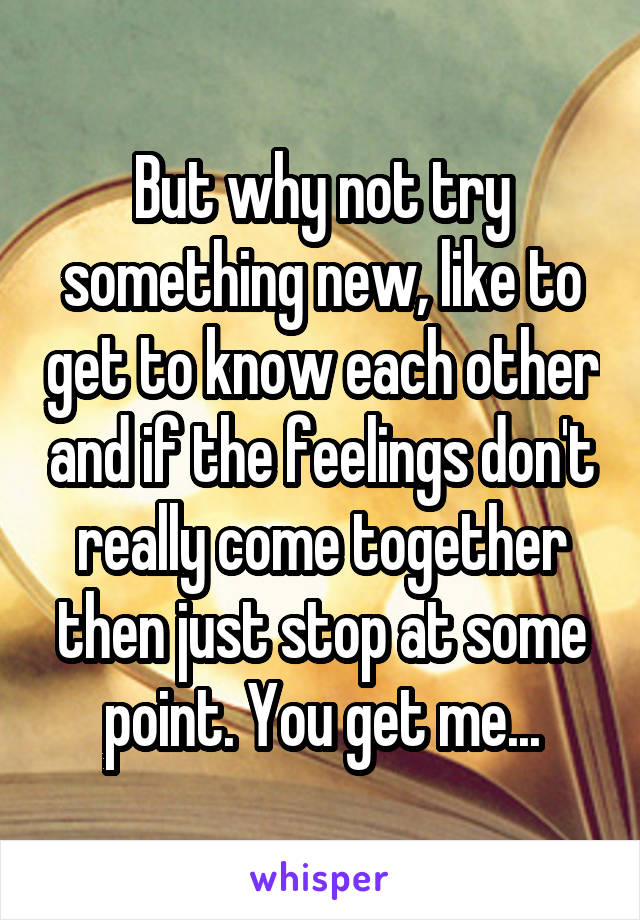But why not try something new, like to get to know each other and if the feelings don't really come together then just stop at some point. You get me...