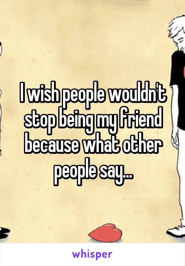 I wish people wouldn't stop being my friend because what other people say...