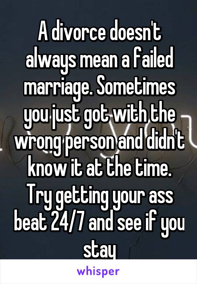 A divorce doesn't always mean a failed marriage. Sometimes you just got with the wrong person and didn't know it at the time. Try getting your ass beat 24/7 and see if you stay