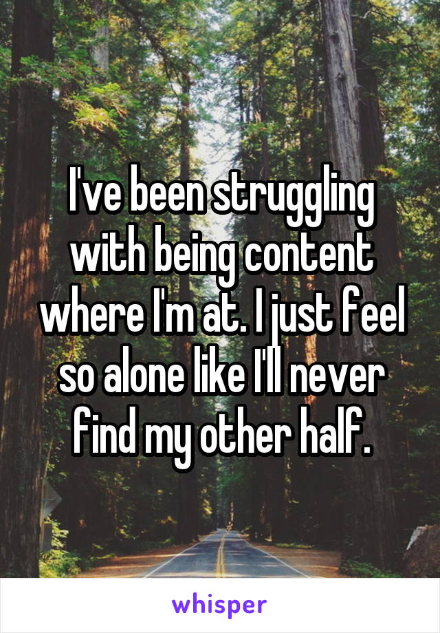 I've been struggling with being content where I'm at. I just feel so alone like I'll never find my other half.