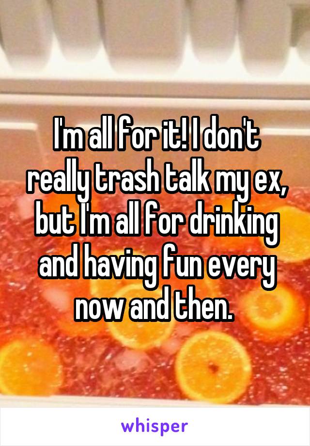 I'm all for it! I don't really trash talk my ex, but I'm all for drinking and having fun every now and then. 