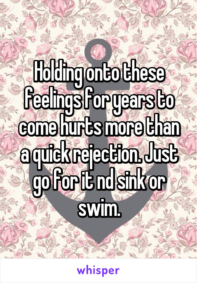 Holding onto these feelings for years to come hurts more than a quick rejection. Just go for it nd sink or swim.