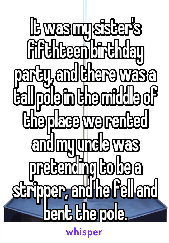 It was my sister's fifthteen birthday party, and there was a tall pole in the middle of the place we rented and my uncle was pretending to be a stripper, and he fell and bent the pole.