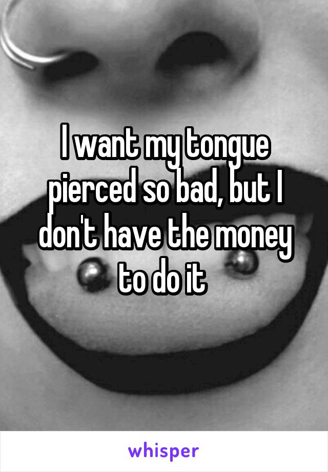 I want my tongue pierced so bad, but I don't have the money to do it 
