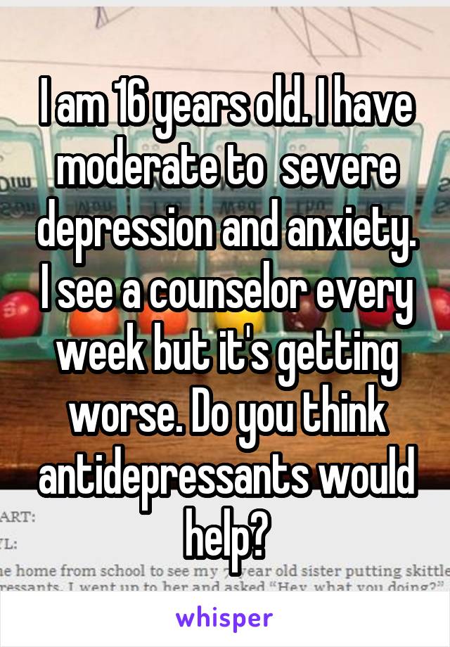 I am 16 years old. I have moderate to  severe depression and anxiety. I see a counselor every week but it's getting worse. Do you think antidepressants would help?