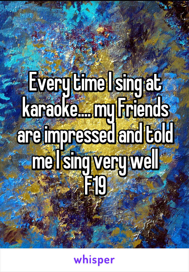Every time I sing at karaoke.... my Friends are impressed and told me I sing very well
F19