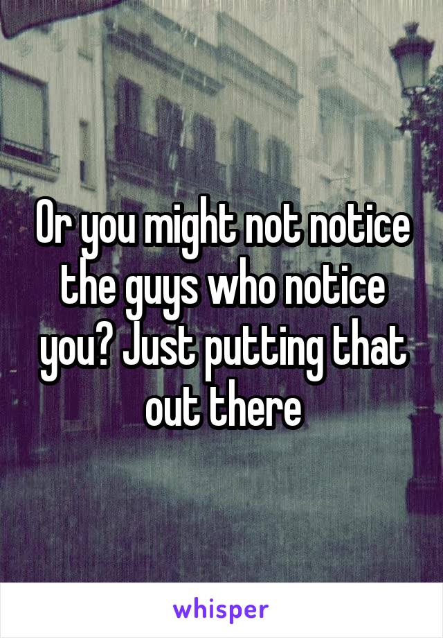Or you might not notice the guys who notice you? Just putting that out there