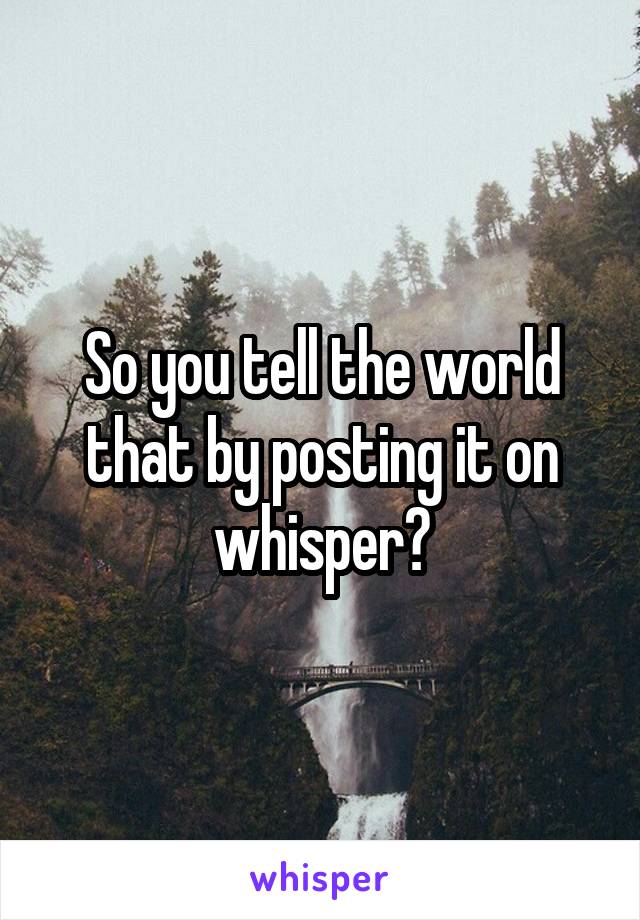 So you tell the world that by posting it on whisper?
