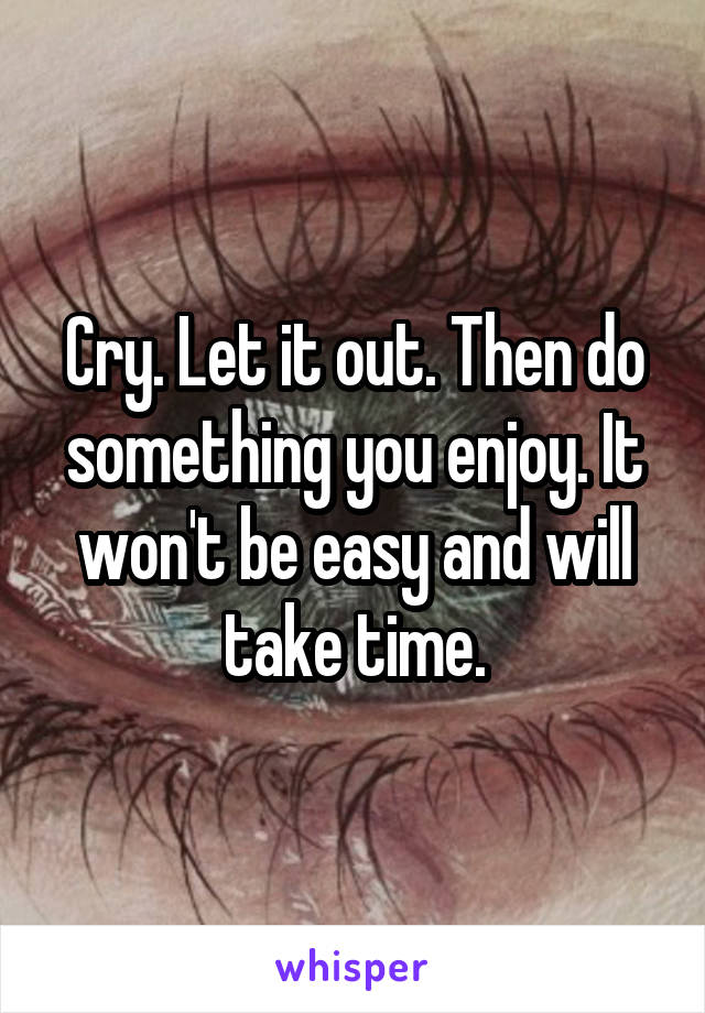Cry. Let it out. Then do something you enjoy. It won't be easy and will take time.
