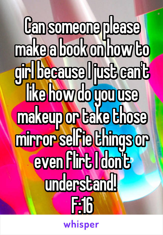 Can someone please make a book on how to girl because I just can't like how do you use makeup or take those mirror selfie things or even flirt I don't understand! 
F:16