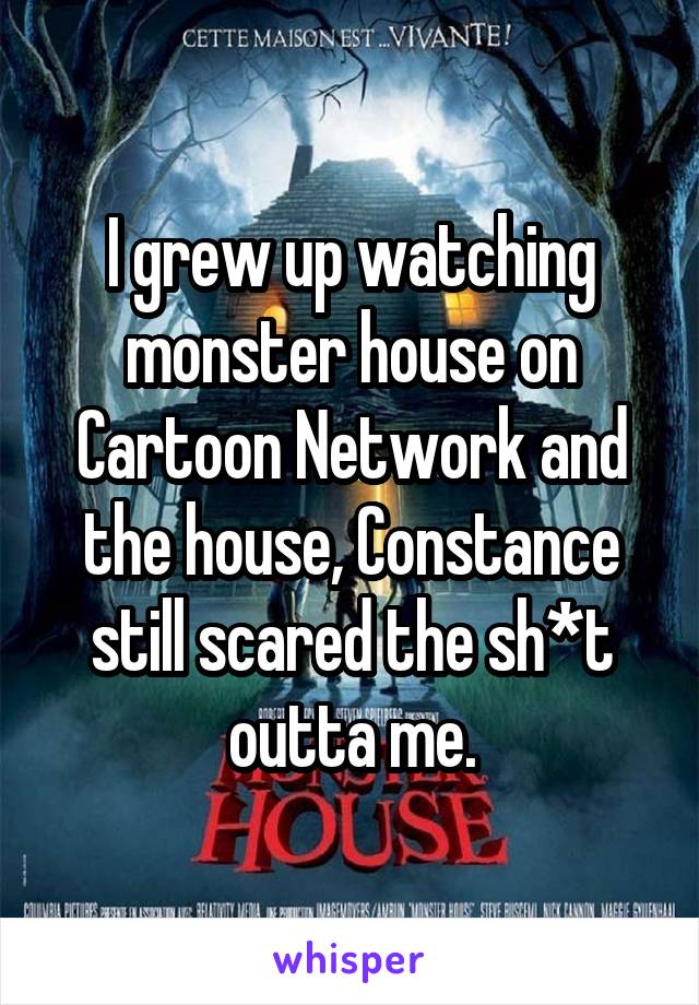 I grew up watching monster house on Cartoon Network and the house, Constance still scared the sh*t outta me.