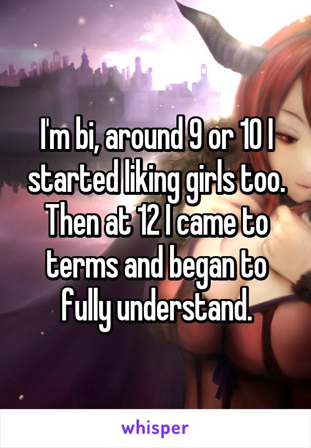 I'm bi, around 9 or 10 I started liking girls too. Then at 12 I came to terms and began to fully understand.