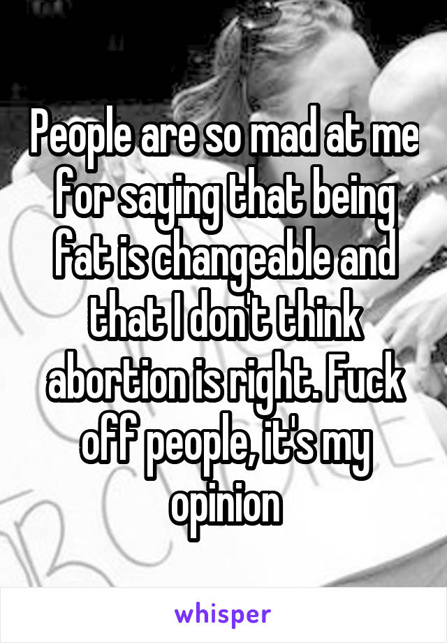 People are so mad at me for saying that being fat is changeable and that I don't think abortion is right. Fuck off people, it's my opinion