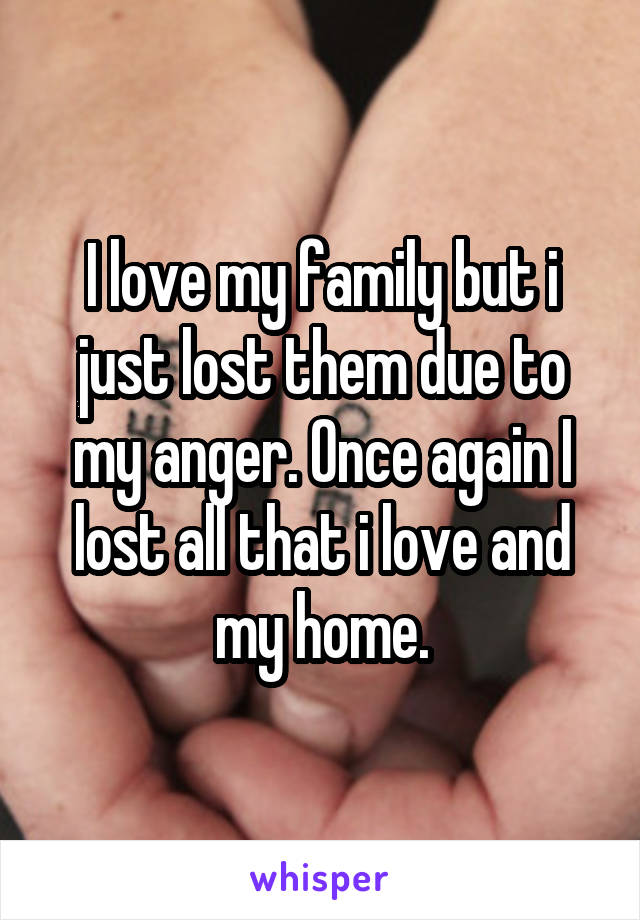 I love my family but i just lost them due to my anger. Once again I lost all that i love and my home.