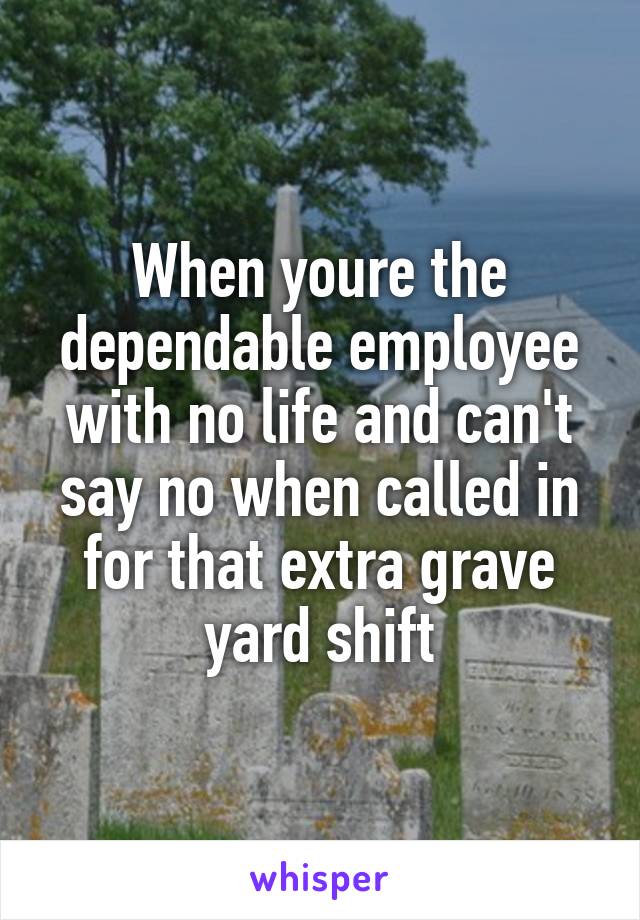When youre the dependable employee with no life and can't say no when called in for that extra grave yard shift