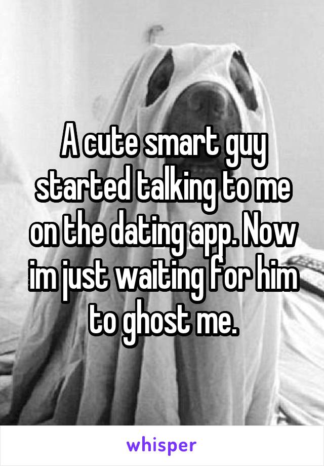 A cute smart guy started talking to me on the dating app. Now im just waiting for him to ghost me.