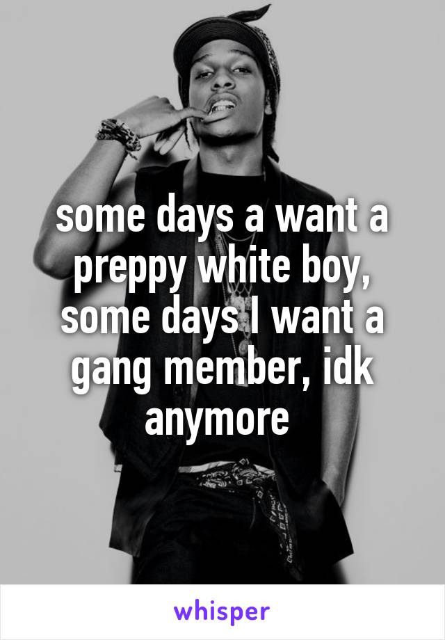 some days a want a preppy white boy, some days I want a gang member, idk anymore 