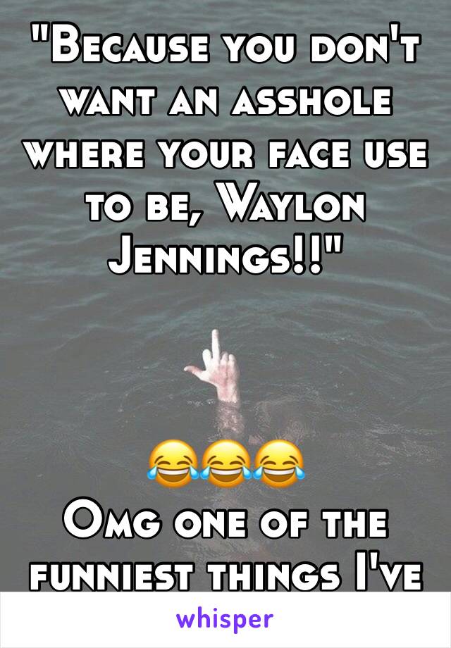 "Because you don't want an asshole where your face use to be, Waylon Jennings!!" 



😂😂😂 
Omg one of the funniest things I've ever fucking heard 