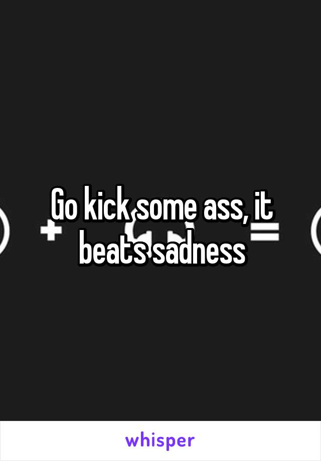 Go kick some ass, it beats sadness