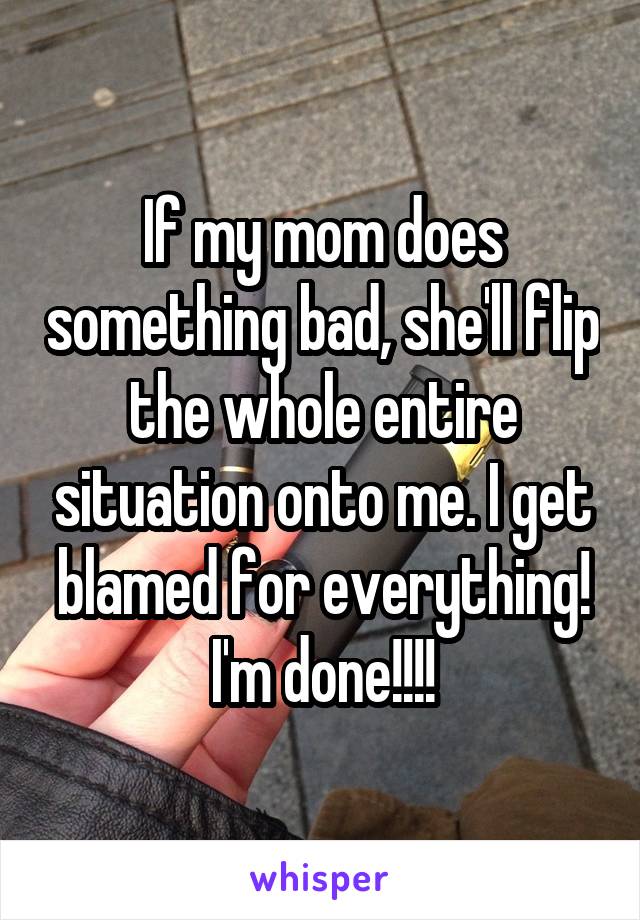 If my mom does something bad, she'll flip the whole entire situation onto me. I get blamed for everything! I'm done!!!!