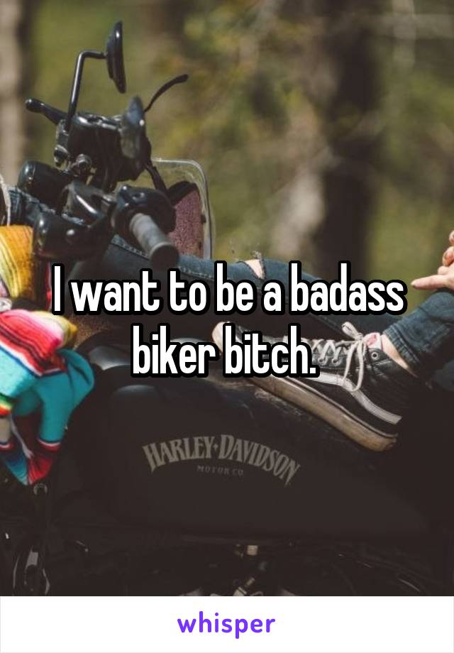 I want to be a badass biker bitch. 