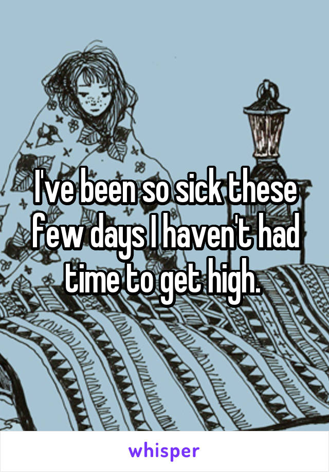 I've been so sick these few days I haven't had time to get high. 
