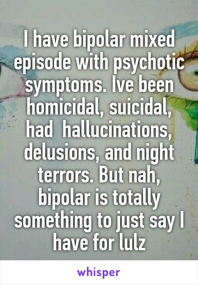 I have bipolar mixed episode with psychotic symptoms. Ive been homicidal, suicidal, had  hallucinations, delusions, and night terrors. But nah, bipolar is totally something to just say I have for lulz